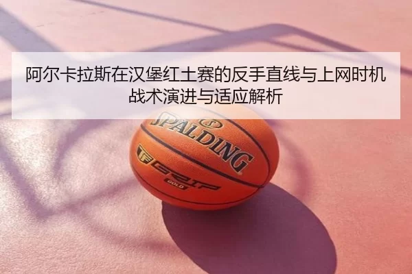 阿尔卡拉斯在汉堡红土赛的反手直线与上网时机战术演进与适应解析