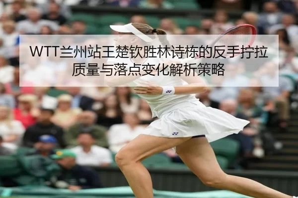 WTT兰州站王楚钦胜林诗栋的反手拧拉质量与落点变化解析策略