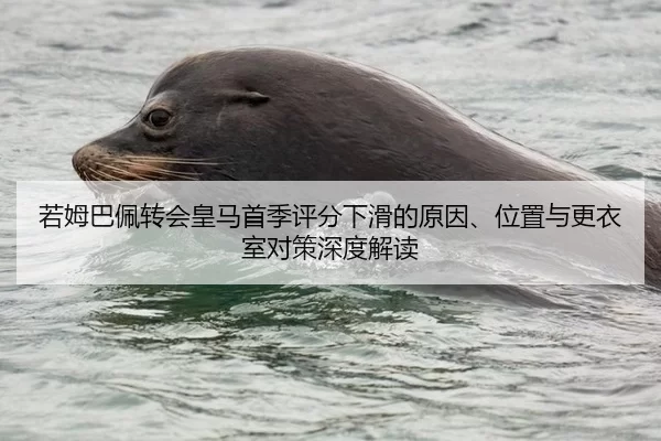 若姆巴佩转会皇马首季评分下滑的原因、位置与更衣室对策深度解读