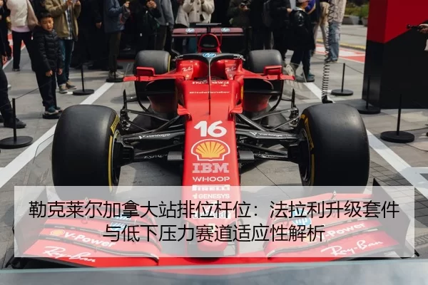 勒克莱尔加拿大站排位杆位：法拉利升级套件与低下压力赛道适应性解析