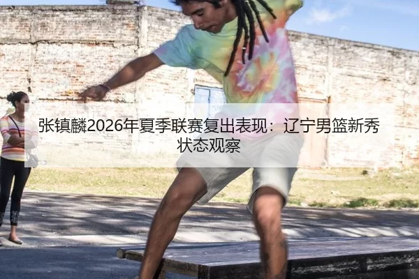 张镇麟2026年夏季联赛复出表现：辽宁男篮新秀状态观察
